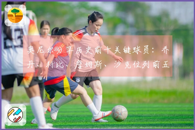 奥尼尔分享历史前十关键球员：乔丹、科比、詹姆斯、沙克位列前五，欧文和小卡入围