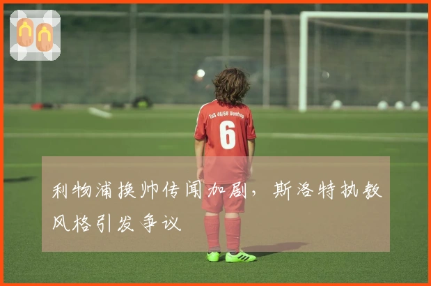利物浦换帅传闻加剧,斯洛特执教风格引发争议